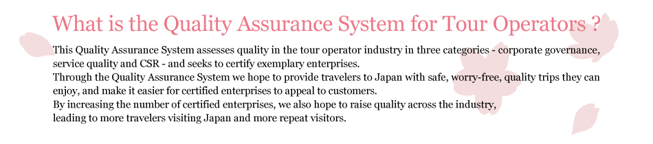 What is the Quality Assurance System for Tour Operators? This Quality Assurance System assesses quality in the tour operator industry in three categories - corporate governance, service quality and CSR - and seeks to certify exemplary enterprises. Through the Quality Assurance System we hope to provide travelers to Japan with safe, worry-free, quality trips they can enjoy, and make it easier for certified enterprises to appeal to customers. By increasing the number of certified enterprises, we also hope to raise quality across the industry, leading to more travelers visiting Japan and more repeat visitors.